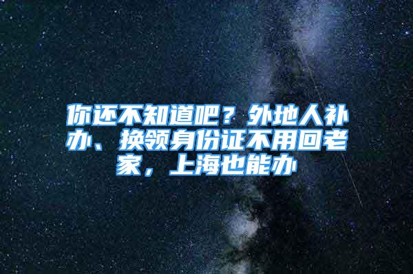 你还不知道吧？外地人补办、换领身份证不用回老家，上海也能办