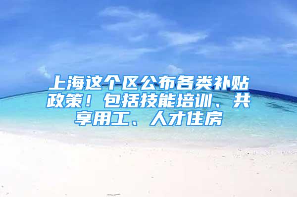 上海这个区公布各类补贴政策！包括技能培训、共享用工、人才住房