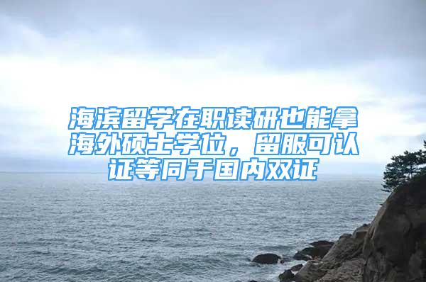 海滨留学在职读研也能拿海外硕士学位，留服可认证等同于国内双证