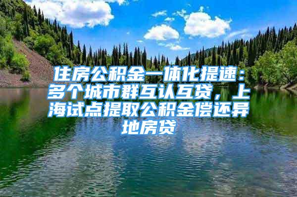 住房公积金一体化提速：多个城市群互认互贷，上海试点提取公积金偿还异地房贷