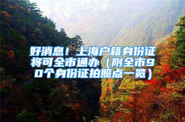 好消息！上海户籍身份证将可全市通办（附全市90个身份证拍照点一览）