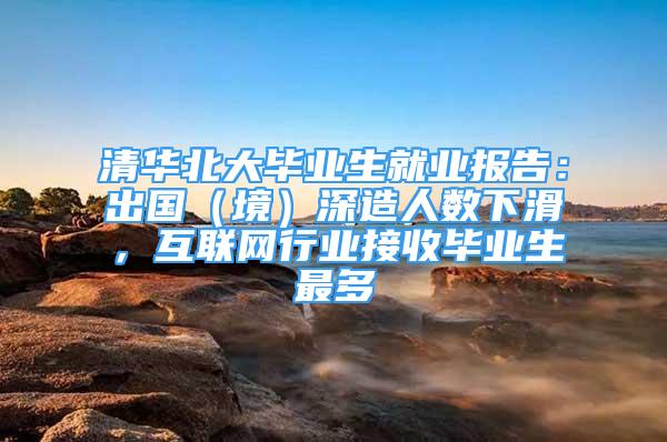 清华北大毕业生就业报告：出国（境）深造人数下滑，互联网行业接收毕业生最多