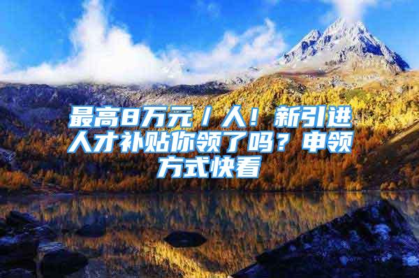 最高8万元／人！新引进人才补贴你领了吗？申领方式快看