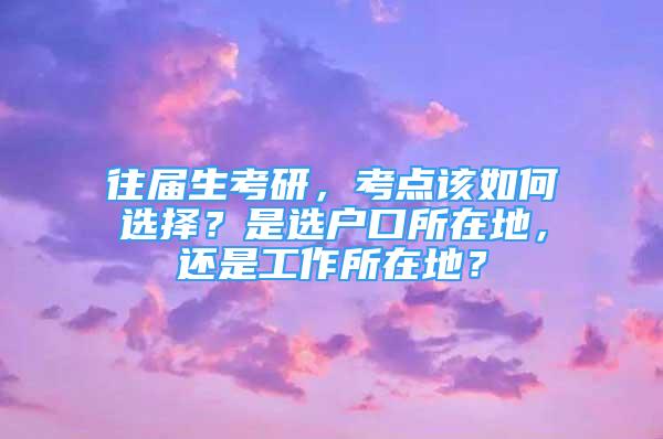 往届生考研，考点该如何选择？是选户口所在地，还是工作所在地？