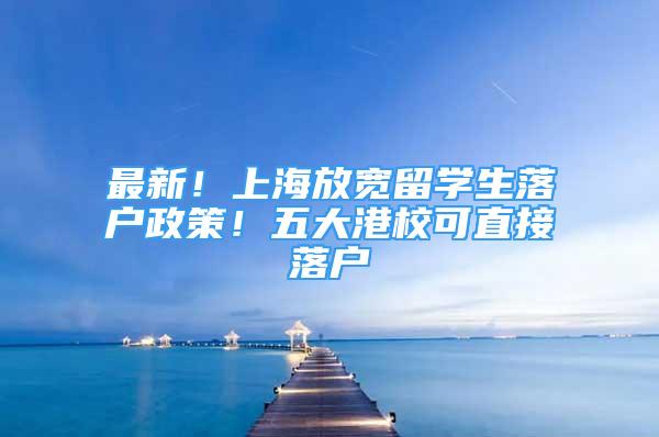 最新！上海放宽留学生落户政策！五大港校可直接落户