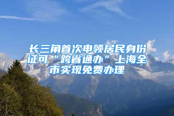 长三角首次申领居民身份证可“跨省通办”上海全市实现免费办理