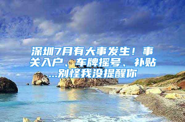 深圳7月有大事发生！事关入户、车牌摇号、补贴...别怪我没提醒你