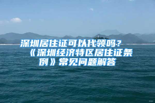 深圳居住证可以代领吗？《深圳经济特区居住证条例》常见问题解答