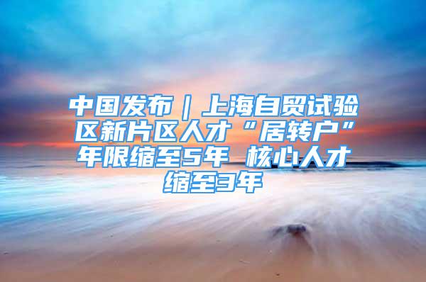 中国发布｜上海自贸试验区新片区人才“居转户”年限缩至5年 核心人才缩至3年