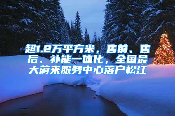 超1.2万平方米，售前、售后、补能一体化，全国最大蔚来服务中心落户松江