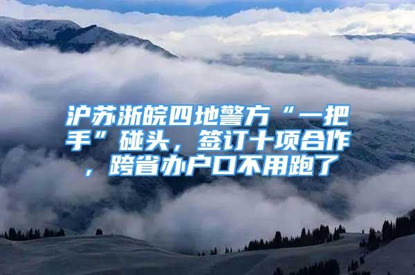 沪苏浙皖四地警方“一把手”碰头，签订十项合作，跨省办户口不用跑了