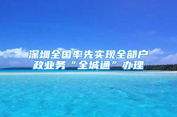 深圳全国率先实现全部户政业务“全城通”办理