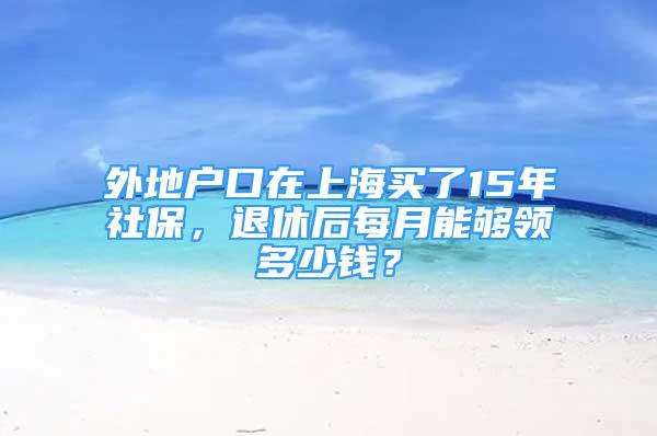 外地户口在上海买了15年社保，退休后每月能够领多少钱？