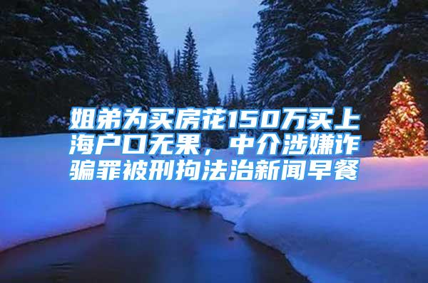 姐弟为买房花150万买上海户口无果，中介涉嫌诈骗罪被刑拘法治新闻早餐