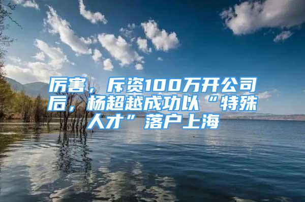 厉害，斥资100万开公司后，杨超越成功以“特殊人才”落户上海