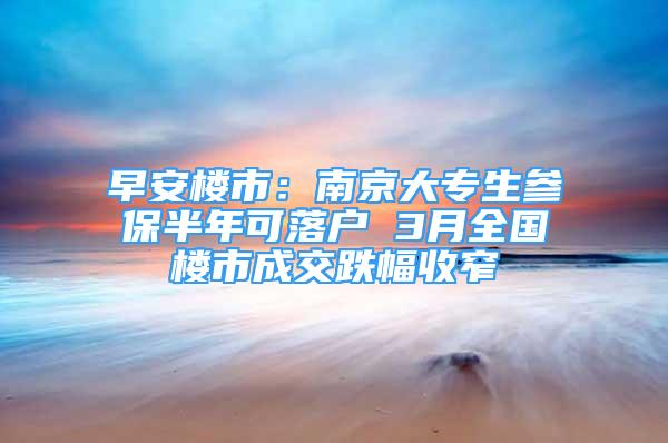 早安楼市：南京大专生参保半年可落户 3月全国楼市成交跌幅收窄