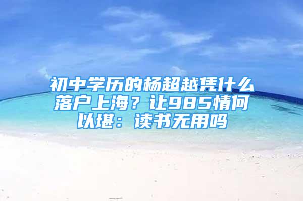 初中学历的杨超越凭什么落户上海？让985情何以堪：读书无用吗