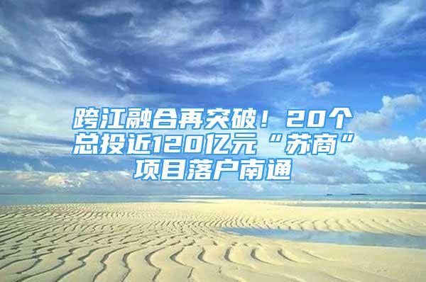 跨江融合再突破！20个总投近120亿元“苏商”项目落户南通