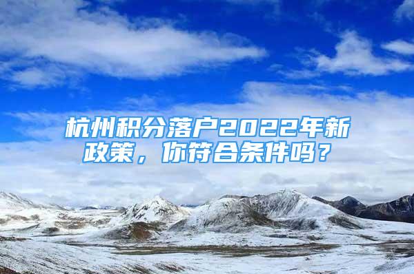 杭州积分落户2022年新政策，你符合条件吗？