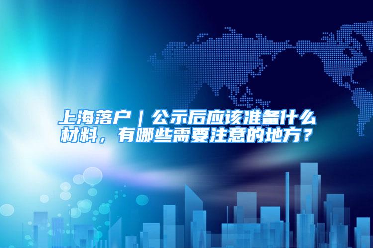 上海落户｜公示后应该准备什么材料，有哪些需要注意的地方？