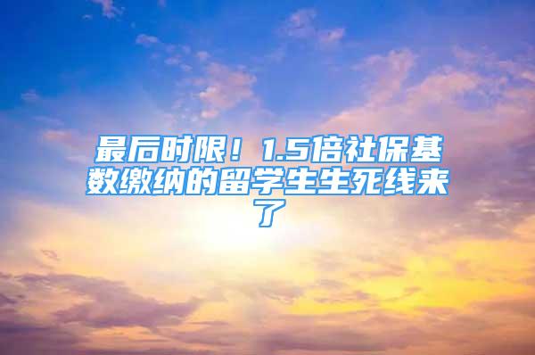 最后时限！1.5倍社保基数缴纳的留学生生死线来了