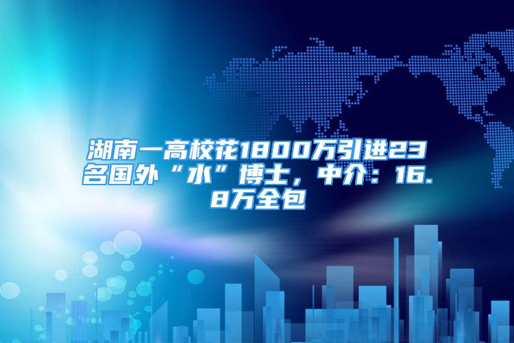 湖南一高校花1800万引进23名国外“水”博士，中介：16.8万全包