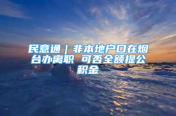 民意通｜非本地户口在烟台办离职 可否全额提公积金