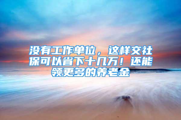 没有工作单位，这样交社保可以省下十几万！还能领更多的养老金