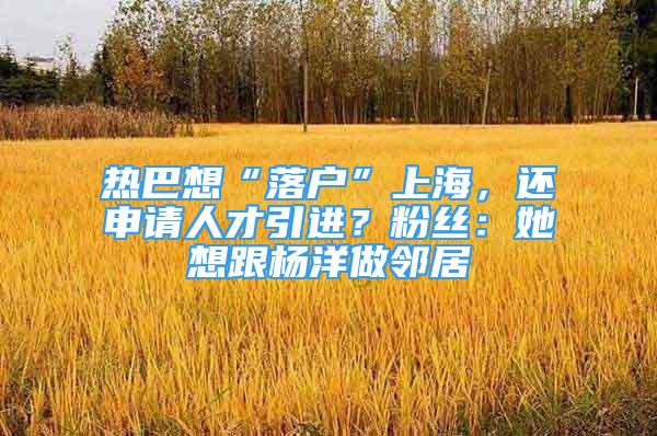 热巴想“落户”上海，还申请人才引进？粉丝：她想跟杨洋做邻居