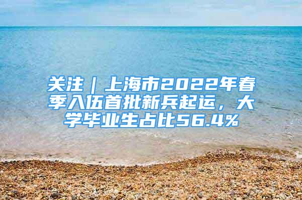 关注｜上海市2022年春季入伍首批新兵起运，大学毕业生占比56.4%