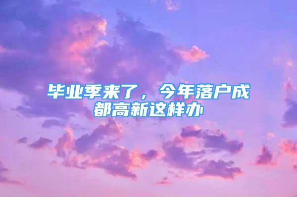 毕业季来了，今年落户成都高新这样办→