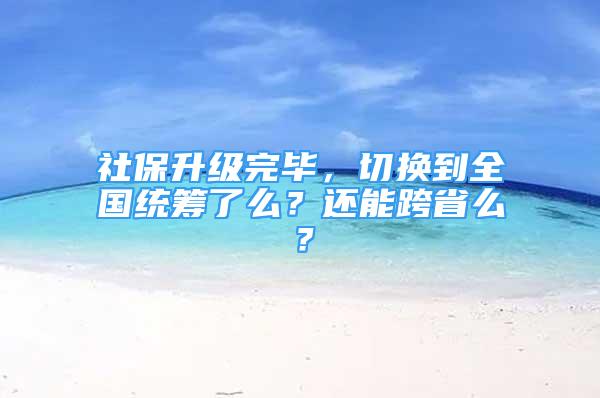 社保升级完毕，切换到全国统筹了么？还能跨省么？