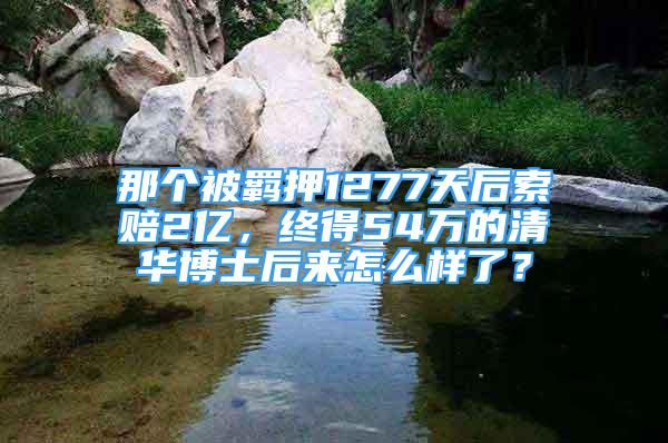 那个被羁押1277天后索赔2亿，终得54万的清华博士后来怎么样了？