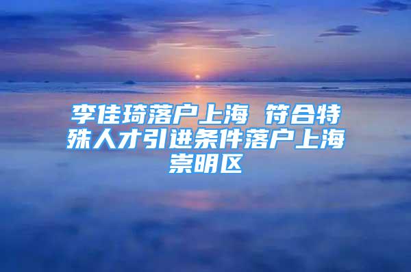 李佳琦落户上海 符合特殊人才引进条件落户上海崇明区