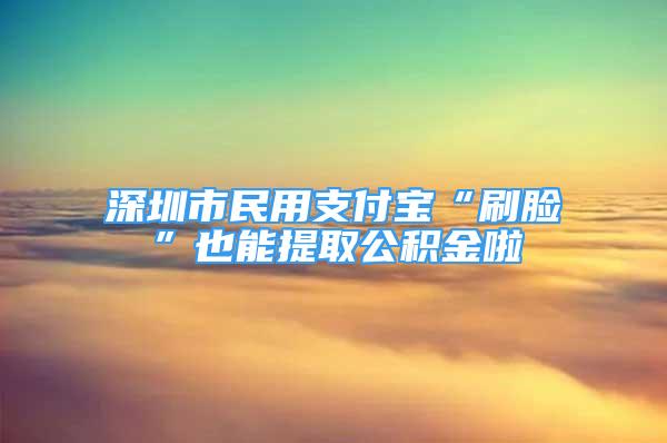 深圳市民用支付宝“刷脸”也能提取公积金啦