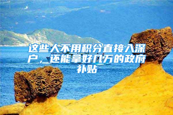 这些人不用积分直接入深户，还能拿好几万的政府补贴