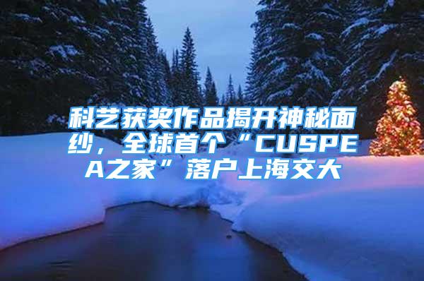 科艺获奖作品揭开神秘面纱，全球首个“CUSPEA之家”落户上海交大