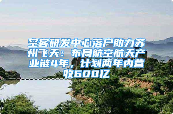 空客研发中心落户助力苏州飞天：布局航空航天产业链4年，计划两年内营收600亿