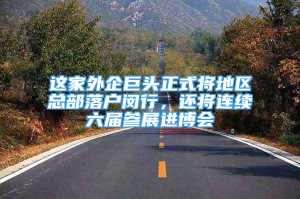 这家外企巨头正式将地区总部落户闵行，还将连续六届参展进博会