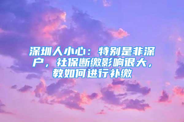 深圳人小心：特别是非深户，社保断缴影响很大，教如何进行补缴