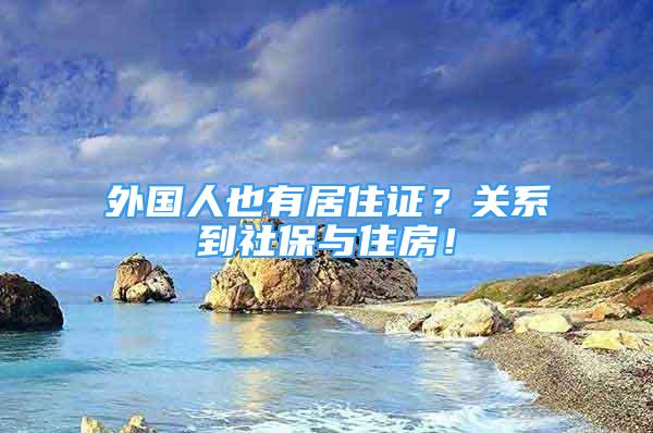 外国人也有居住证？关系到社保与住房！