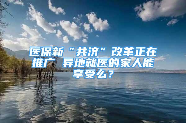 医保新“共济”改革正在推广 异地就医的家人能享受么？