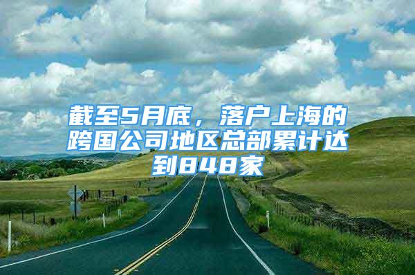 截至5月底，落户上海的跨国公司地区总部累计达到848家