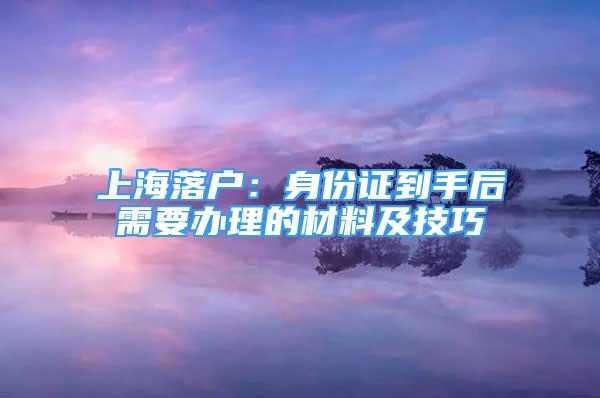 上海落户：身份证到手后需要办理的材料及技巧