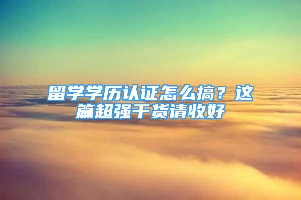 留学学历认证怎么搞？这篇超强干货请收好