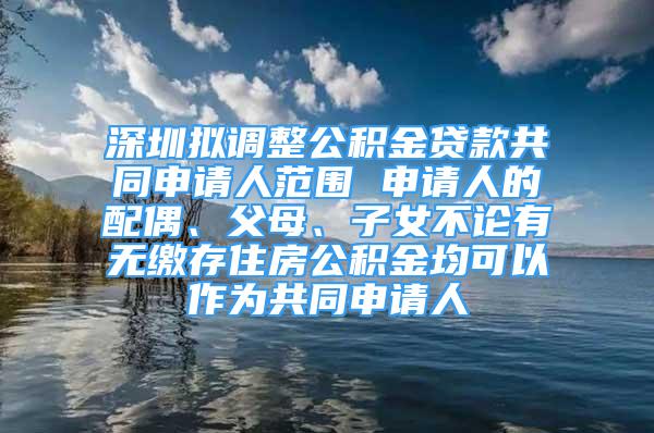 深圳拟调整公积金贷款共同申请人范围 申请人的配偶、父母、子女不论有无缴存住房公积金均可以作为共同申请人