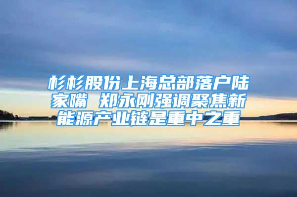 杉杉股份上海总部落户陆家嘴 郑永刚强调聚焦新能源产业链是重中之重