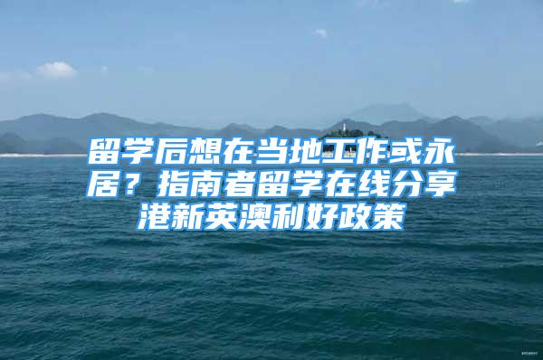 留学后想在当地工作或永居？指南者留学在线分享港新英澳利好政策