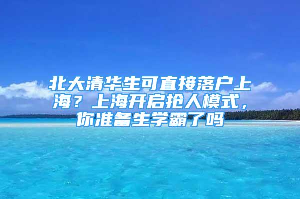 北大清华生可直接落户上海？上海开启抢人模式，你准备生学霸了吗