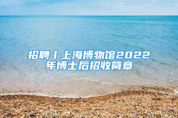 招聘丨上海博物馆2022年博士后招收简章